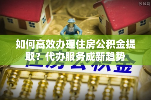 德保如何高效办理住房公积金提取？代办服务成新趋势