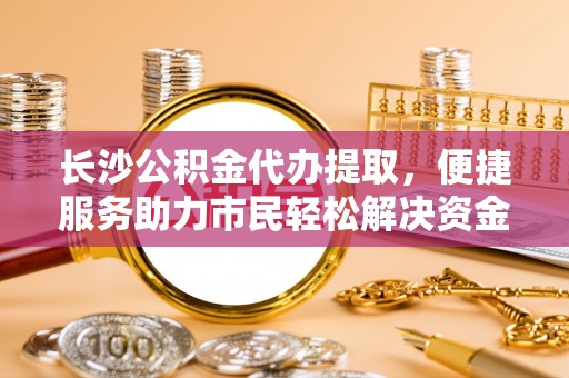 德保长沙公积金代办提取，便捷服务助力市民轻松解决资金需求